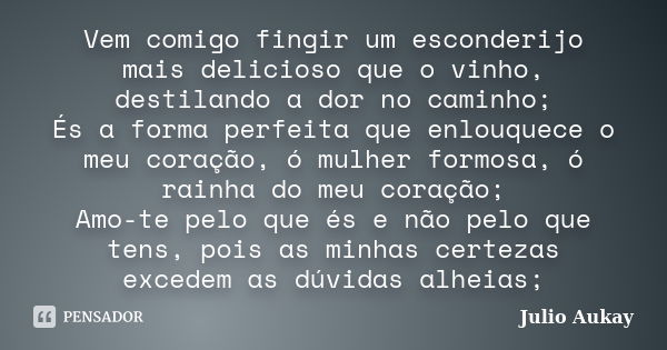 Vem comigo fingir um esconderijo mais delicioso que o vinho, destilando a dor no caminho; És a forma perfeita que enlouquece o meu coração, ó mulher formosa, ó ... Frase de Julio Aukay.