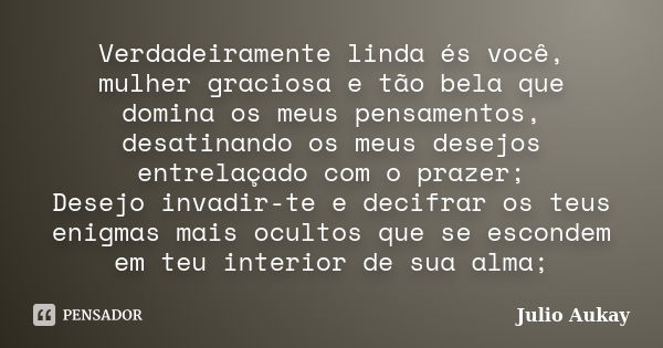 Verdadeiramente linda és você, mulher graciosa e tão bela que domina os meus pensamentos, desatinando os meus desejos entrelaçado com o prazer; Desejo invadir-t... Frase de Julio Aukay.