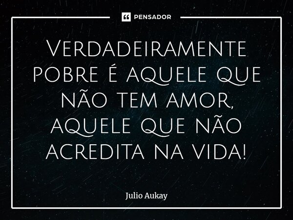 ⁠Verdadeiramente pobre é aquele que não tem amor, aquele que não acredita na vida!... Frase de Julio Aukay.