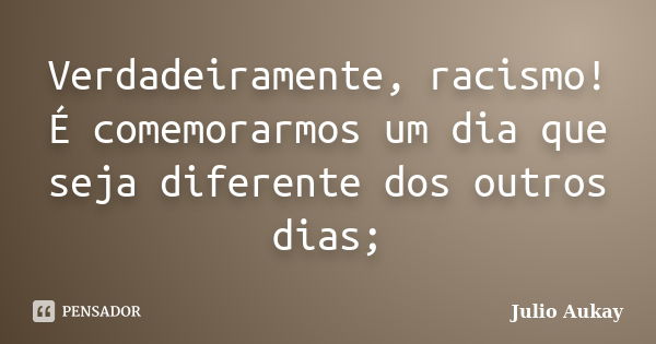 Verdadeiramente, racismo! É comemorarmos um dia que seja diferente dos outros dias;... Frase de julio Aukay.