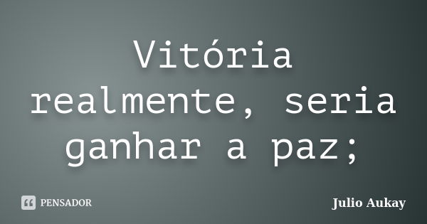 Vitória realmente, seria ganhar a paz;... Frase de Julio Aukay.