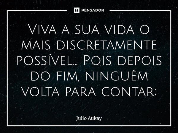 Viva a sua vida o mais discretamente possível... Pois depois do fim, ninguém volta para contar;... Frase de Julio Aukay.