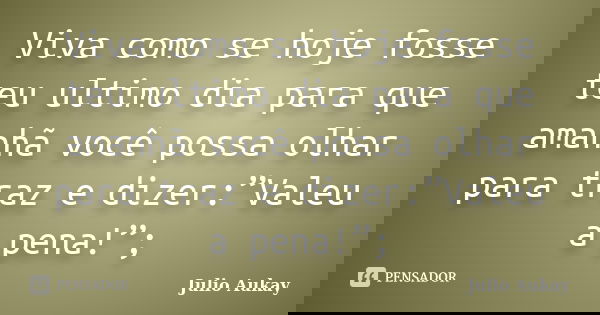 Viva como se hoje fosse teu ultimo dia para que amanhã você possa olhar para traz e dizer:”Valeu a pena!”;... Frase de Julio Aukay.