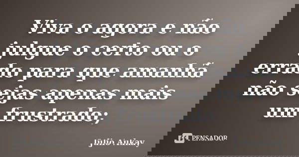 Viva o agora e não julgue o certo ou o errado para que amanhã não sejas apenas mais um frustrado;... Frase de Julio Aukay.