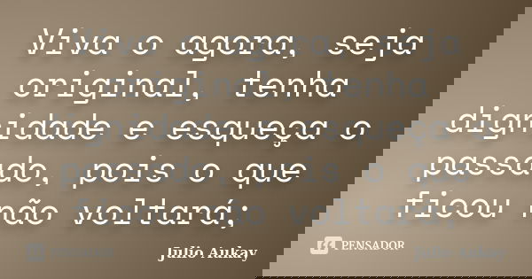 Viva o agora, seja original, tenha dignidade e esqueça o passado, pois o que ficou não voltará;... Frase de Julio Aukay.