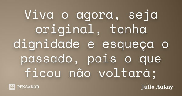 Viva o agora, seja original, tenha dignidade e esqueça o passado, pois o que ficou não voltará;... Frase de Julio Aukay.