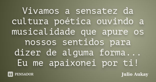 Vivamos a sensatez da cultura poética ouvindo a musicalidade que apure os nossos sentidos para dizer de alguma forma... Eu me apaixonei por ti!... Frase de Julio Aukay.