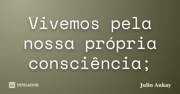 Vivemos pela nossa própria consciência;... Frase de Julio Aukay.