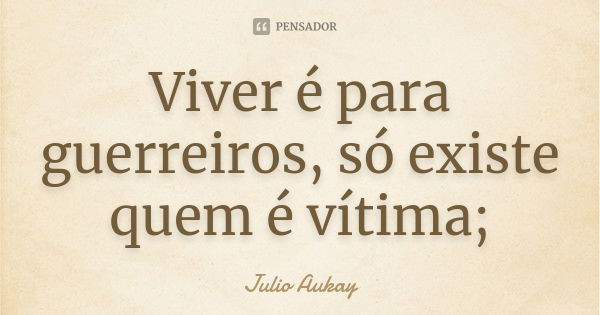 Viver é para guerreiros, só existe quem é vítima;... Frase de Julio Aukay.