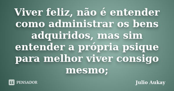 Viver feliz, não é entender como administrar os bens adquiridos, mas sim entender a própria psique para melhor viver consigo mesmo;... Frase de julio aukay.