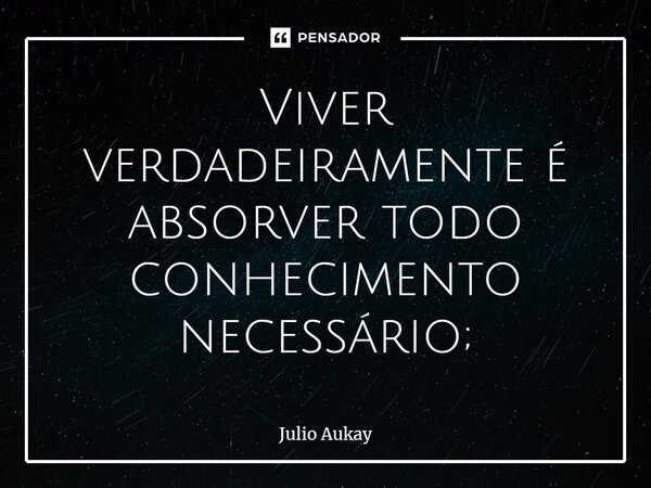 ⁠Viver verdadeiramente é absorver todo conhecimento necessário;... Frase de Julio Aukay.