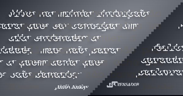 Vivo na minha intuição para que eu consiga um dia entender a felicidade, mas não para agradar a quem acha que palavras são banais;... Frase de Julio Aukay.