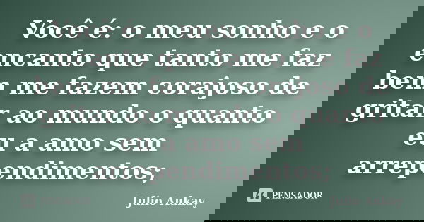 Você é: o meu sonho e o encanto que tanto me faz bem me fazem corajoso de gritar ao mundo o quanto eu a amo sem arrependimentos;... Frase de Julio Aukay.