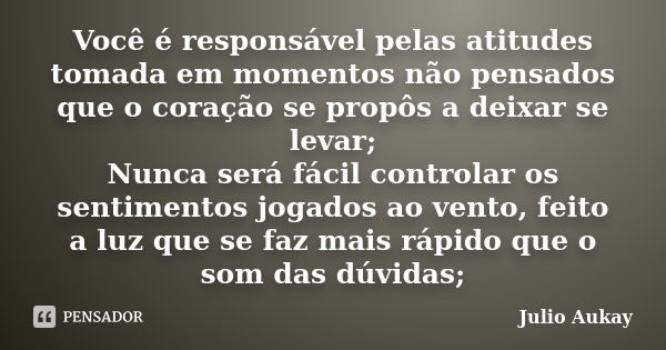 Você é responsável pelas atitudes tomada em momentos não pensados que o coração se propôs a deixar se levar; Nunca será fácil controlar os sentimentos jogados a... Frase de Julio Aukay.