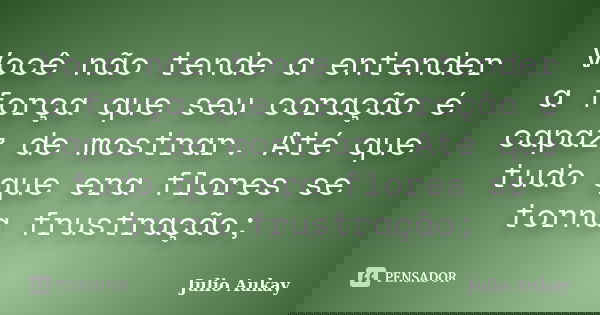 Você não tende a entender a força que seu coração é capaz de mostrar. Até que tudo que era flores se torna frustração;... Frase de Julio Aukay.