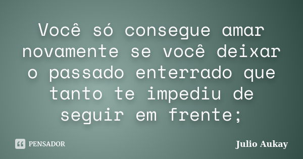 Você só consegue amar novamente se você deixar o passado enterrado que tanto te impediu de seguir em frente;... Frase de Julio Aukay.