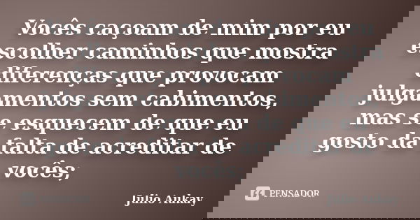 Vocês caçoam de mim por eu escolher caminhos que mostra diferenças que provocam julgamentos sem cabimentos, mas se esquecem de que eu gosto da falta de acredita... Frase de Julio Aukay.