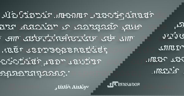 Voltaria mesmo rastejando para saciar o coração que vive em abstinências de um amor não correspondido, mas assistido por outro mais esperançoso;... Frase de Julio Aukay.