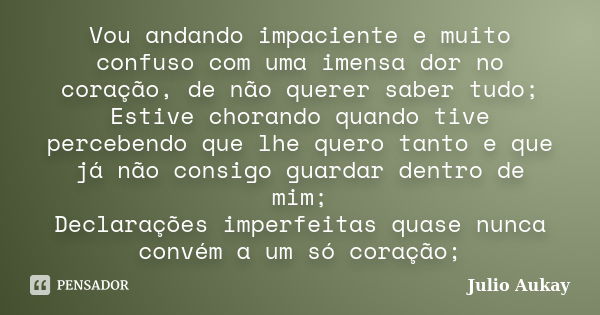 Vou andando impaciente e muito confuso com uma imensa dor no coração, de não querer saber tudo; Estive chorando quando tive percebendo que lhe quero tanto e que... Frase de Julio Aukay.