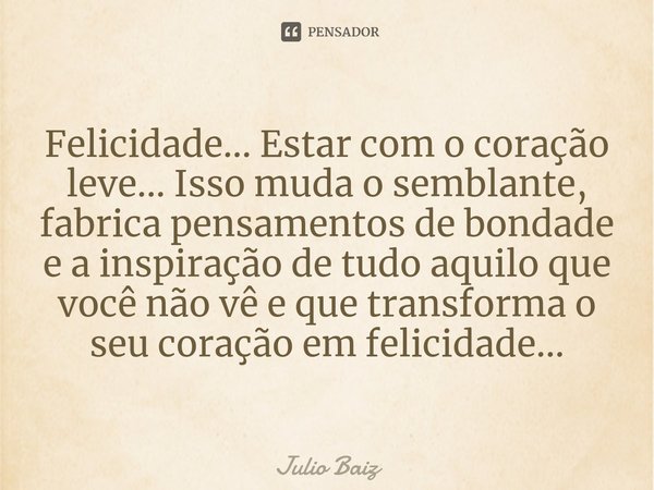 ⁠Felicidade... Estar com o coração leve... Isso muda o semblante, fabrica pensamentos de bondade e a inspiração de tudo aquilo que você não vê e que transforma ... Frase de Julio Baiz.