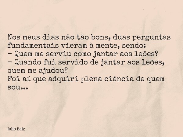 Nos meus dias não tão bons, duas perguntas fundamentais vieram à mente, sendo: - Quem me serviu como jantar aos leões? - Quando fui servido de jantar aos leões,... Frase de Julio Baiz.