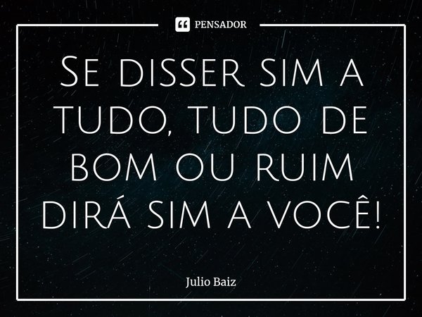 ⁠Se disser sim a tudo, tudo de bom ou ruim dirá sim a você!... Frase de Julio Baiz.