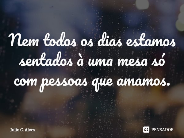 ⁠Nem todos os dias estamos sentados à uma mesa só com pessoas que amamos.... Frase de Julio C. Alves.