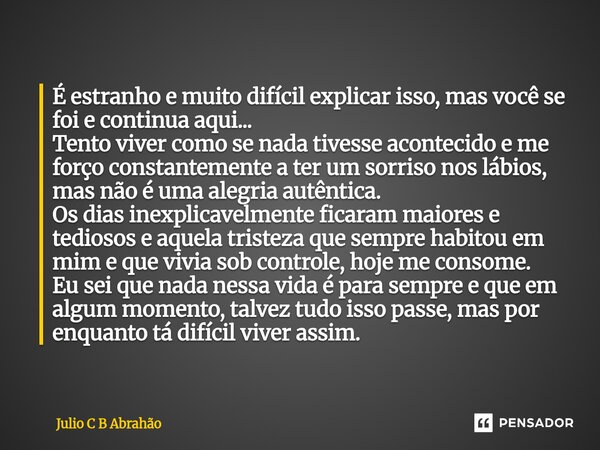 É estranho e muito difícil explicar isso, mas você se foi e continua aqui... Tento viver como se nada tivesse acontecido e me forço constantemente a ter um sor... Frase de Julio C B Abrahão.