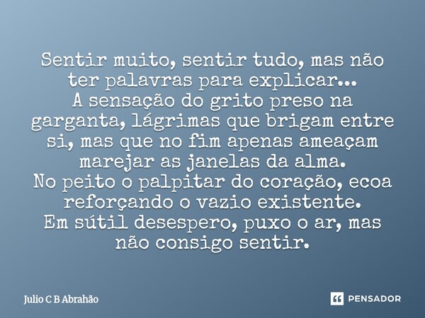 Sentir muito, sentir tudo, mas não ter palavras para explicar... A sensação do grito preso na garganta, lágrimas que brigam entre si, mas que no fim apenas ame... Frase de Julio C B Abrahão.