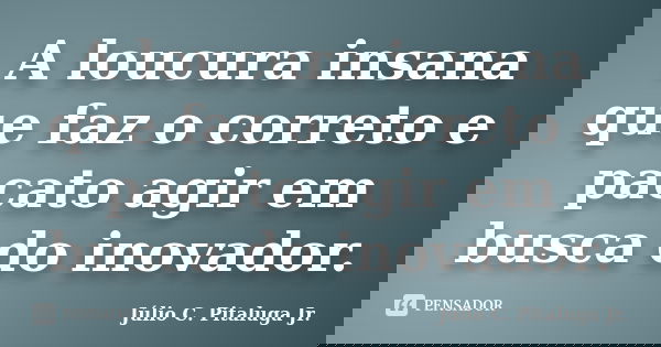 A loucura insana que faz o correto e pacato agir em busca do inovador.... Frase de Júlio C. Pitaluga Jr..