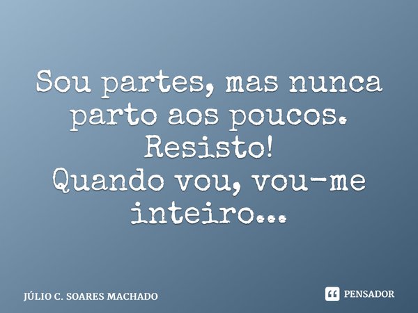 ⁠Sou partes, mas nunca parto aos poucos. Resisto! Quando vou, vou-me inteiro...... Frase de JÚLIO C. SOARES MACHADO.