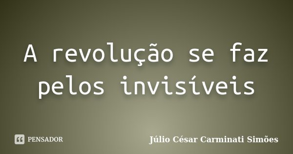A revolução se faz pelos invisíveis... Frase de Julio César Carminati Simões.
