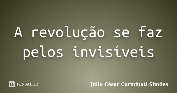 A revolução se faz pelos invisíveis... Frase de Julio César Carminati Simões.