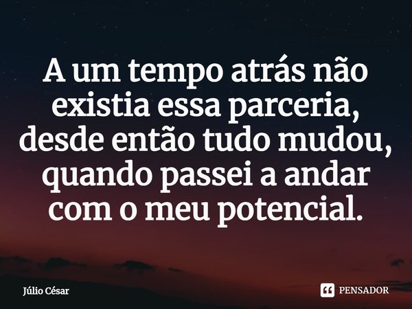 A um tempo atrás não existia essa parceria, desde então tudo mudou, quando passei a andar com o meu potencial.... Frase de Júlio César.