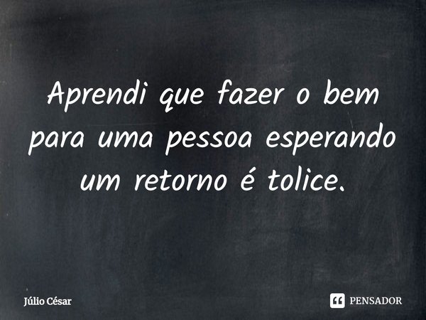 ⁠Aprendi que fazer o bem para uma pessoa esperando um retorno é tolice.... Frase de Júlio César.