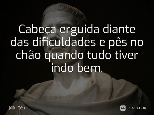 ⁠Cabeça erguida diante das dificuldades e pês no chão quando tudo tiver indo bem.... Frase de Júlio César.