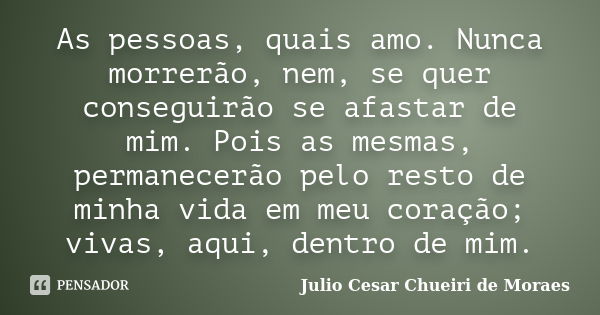 As pessoas, quais amo. Nunca morrerão, nem, se quer conseguirão se afastar de mim. Pois as mesmas, permanecerão pelo resto de minha vida em meu coração; vivas, ... Frase de Julio Cesar Chueiri de Moraes.