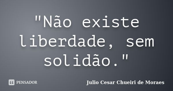 "Não existe liberdade, sem solidão."... Frase de Julio Cesar Chueiri de Moraes.