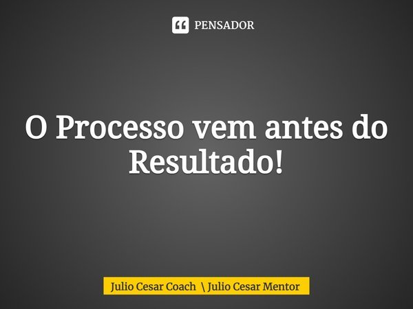 O Processo vem antes do Resultado!... Frase de Julio Cesar Coach  Julio Cesar Mentor.