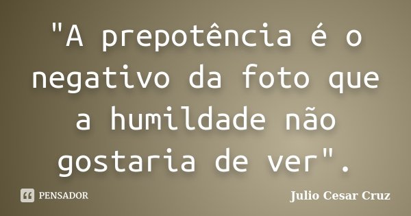 "A prepotência é o negativo da foto que a humildade não gostaria de ver".... Frase de Julio Cesar Cruz.