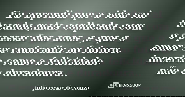 Eu aprendi que a vida vai ficando,mais coplicada com o passar dos anos ,e que o amor se contradiz ao futuro. incerto como a felicidade não e duradoura..... Frase de julio cesar de souza.