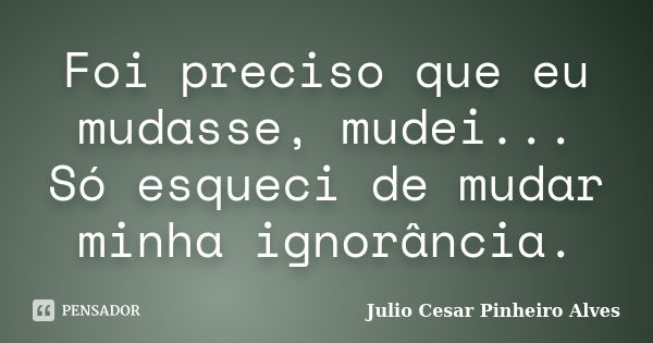 Foi preciso que eu mudasse, mudei... Só esqueci de mudar minha ignorância.... Frase de Julio cesar Pinheiro Alves.