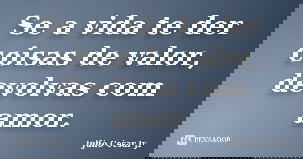 Se a vida te der coisas de valor, devolvas com amor.... Frase de Júlio César Jr.
