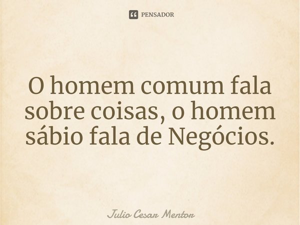 ⁠O homem comum fala sobre coisas, o homem sábio fala de Negócios.... Frase de Julio Cesar Mentor.