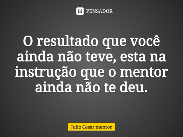 ⁠O resultado que você ainda não teve, esta na instrução que o mentor ainda não te deu.... Frase de Julio Cesar Mentor.