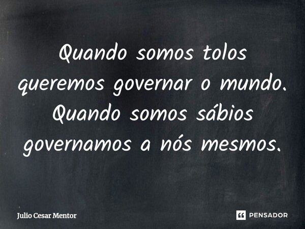 ⁠Quando somos tolos queremos governar o mundo. Quando somos sábios governamos a nós mesmos.... Frase de Julio Cesar Mentor.