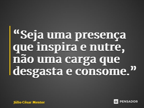 ⁠“Seja uma presença que inspira e nutre, não uma carga que desgasta e consome.”... Frase de Julio Cesar Mentor.