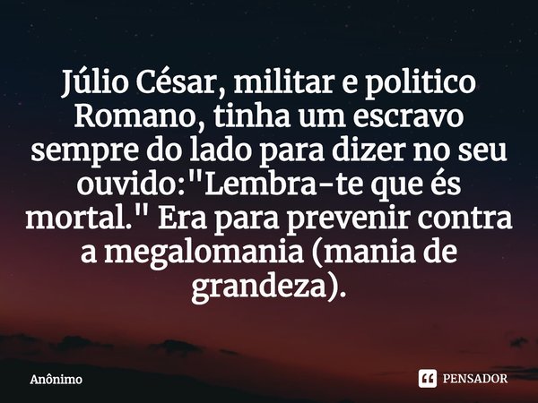 ⁠Júlio César, militar e politico Romano, tinha um escravo sempre do lado para dizer no seu ouvido: "Lembra-te que és mortal." Era para prevenir contra... Frase de Anônimo.