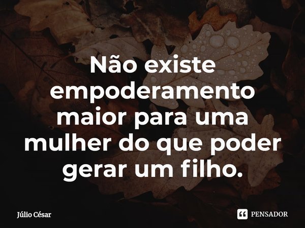 ⁠Não existe empoderamento maior para uma mulher do que poder gerar um filho.... Frase de Júlio César.