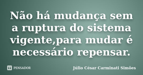 Não há mudança sem a ruptura do sistema vigente,para mudar é necessário repensar.... Frase de Júlio César Carminati Simões.